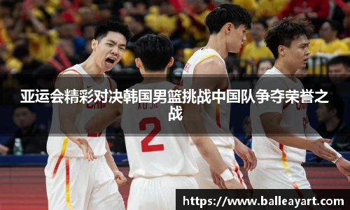 亚运会精彩对决韩国男篮挑战中国队争夺荣誉之战